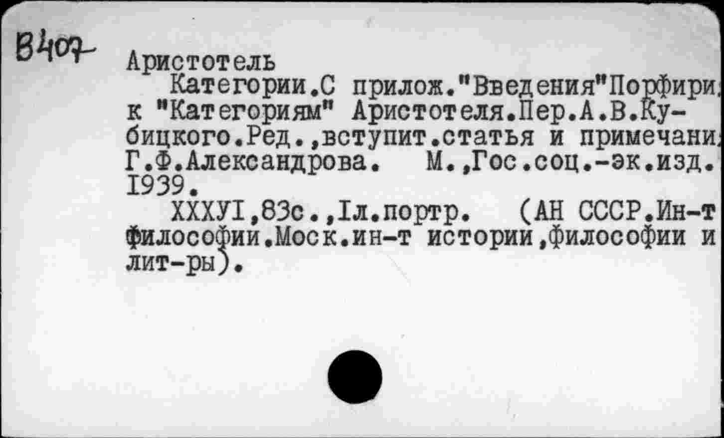 ﻿в^.
Аристотель
Категории.С прилож."Введения"Порфири к "Категориям" Аристотеля.Пер.А.В.Ку-бицкого.Ред.»вступит.статья и примечани Г.Ф.Александрова.	М.,Гос.соц.-эк.изд.
1939.
ХХХУ1,83с.»Гл.портр. (АН СССР.Ин-т философии.Моск.ин-т истории»философии и лит-ры).